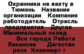 Охранники на вахту в Тюмень › Название организации ­ Компания-работодатель › Отрасль предприятия ­ Другое › Минимальный оклад ­ 36 000 - Все города Работа » Вакансии   . Дагестан респ.,Кизилюрт г.